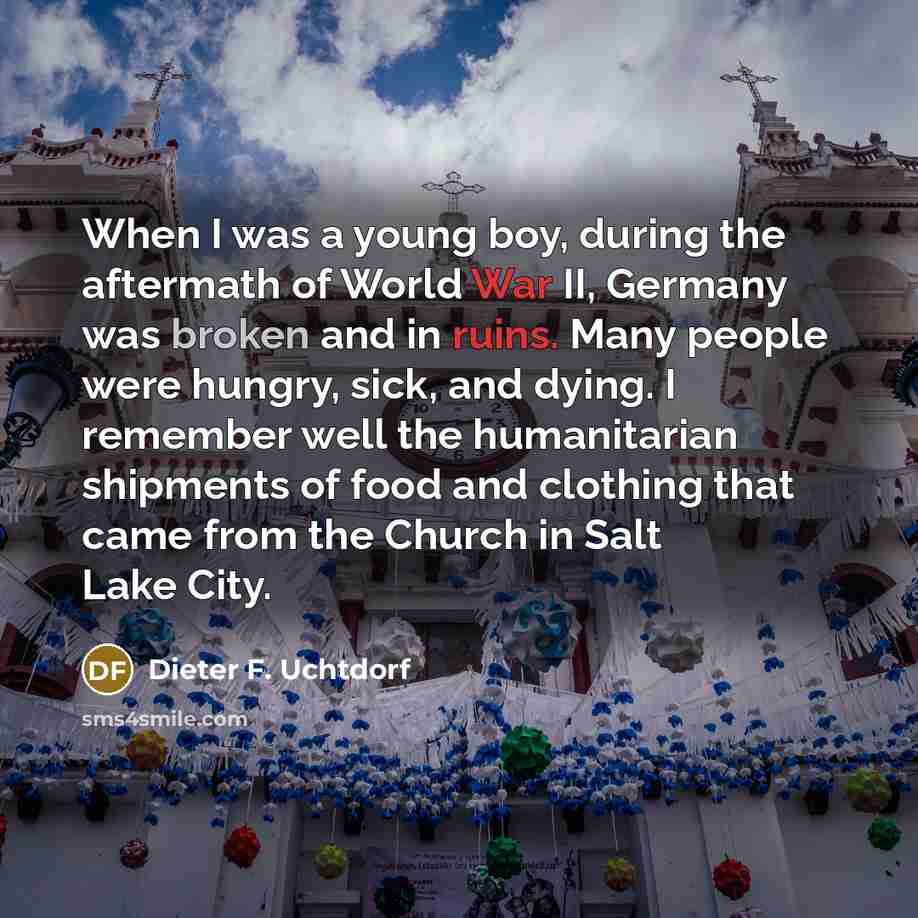 “When I was a young boy, during the aftermath of World War II, Germany was broken and in ruins. Many people were hungry, sick, and dying. I remember well the humanitarian shipments of food and clothing that came from the Church in Salt Lake City.” quote by Dieter F. Uchtdorf