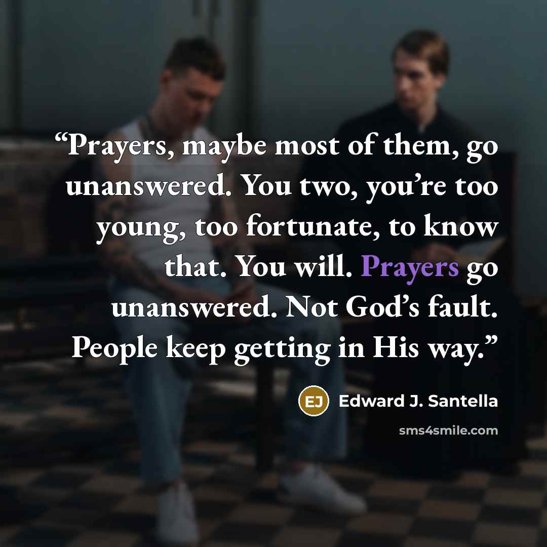 “Prayers, maybe most of them, go unanswered. You two, you’re too young, too fortunate, to know that. You will. Prayers go unanswered. Not God’s fault. People keep getting in His way.” quote by Edward J. Santella