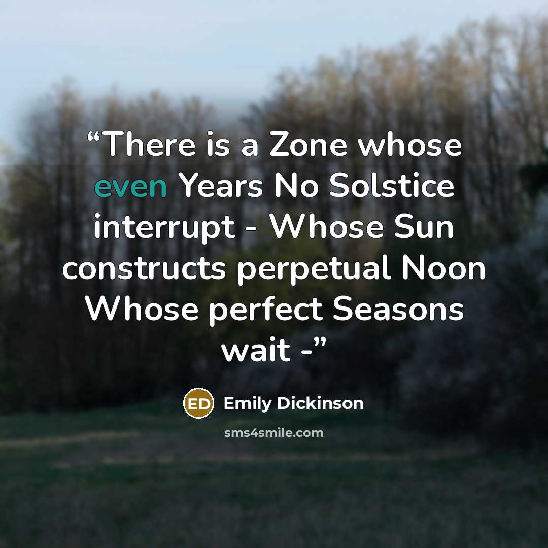 “There is a Zone whose even Years No Solstice interrupt - Whose Sun constructs perpetual Noon Whose perfect Seasons wait -” quote by Emily Dickinson