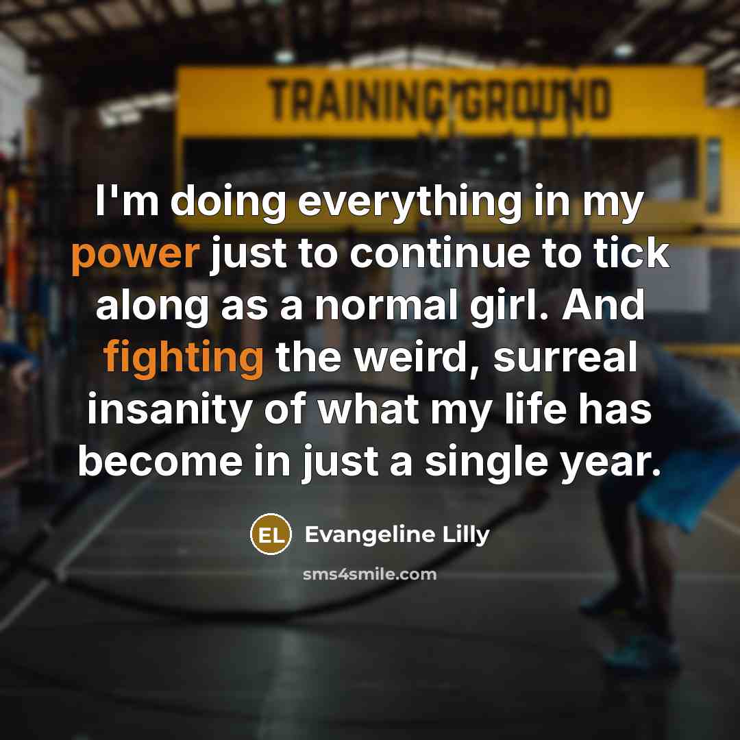 “I'm doing everything in my power just to continue to tick along as a normal girl. And fighting the weird, surreal insanity of what my life has become in just a single year.” quote by Evangeline Lilly