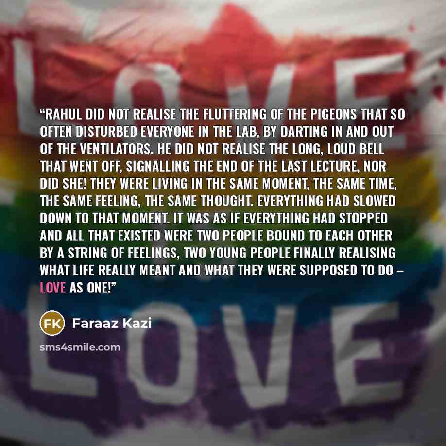 “Rahul did not realise the fluttering of the pigeons that so often disturbed everyone in the lab, by darting in and out of the ventilators. He did not realise the long, loud bell that went off, signalling the end of the last lecture, nor did she! They were living in the same moment, the same time…” quote by Faraaz Kazi