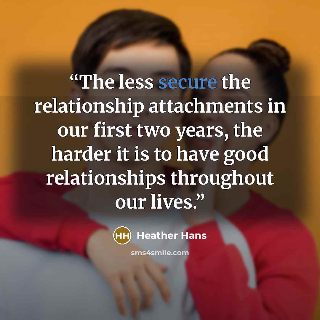 “The less secure the relationship attachments in our first two years, the harder it is to have good relationships throughout our lives.” quote by Heather Hans
