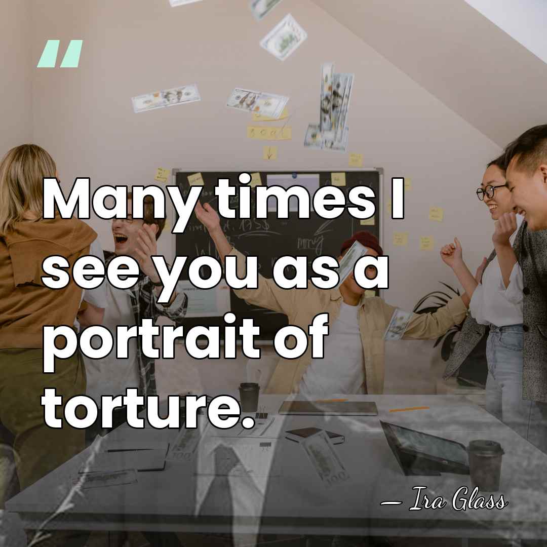 Many times I see you as a portrait of torture. - Ira Glass