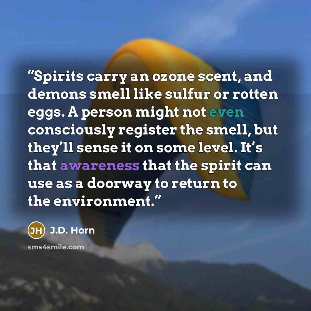 “Spirits carry an ozone scent, and demons smell like sulfur or rotten eggs. A person might not even consciously register the smell, but they’ll sense it on some level. It’s that awareness that the spirit can use as a doorway to return to the environment.” quote by J.D. Horn