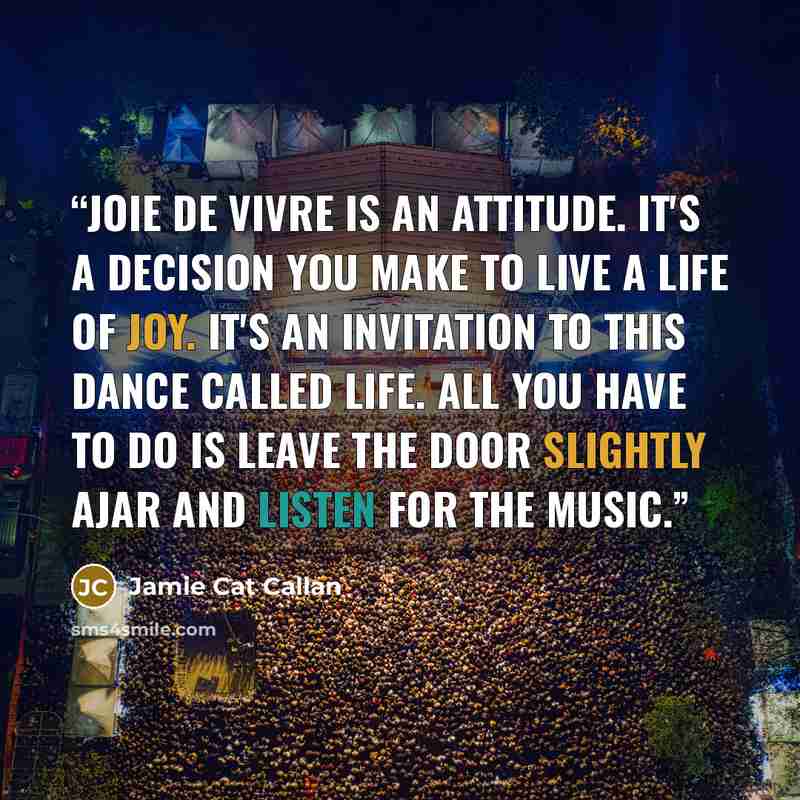 “Joie de vivre is an attitude. It's a decision you make to live a life of joy. It's an invitation to this dance called life. All you have to do is leave the door slightly ajar and listen for the music.” quote by Jamie Cat Callan