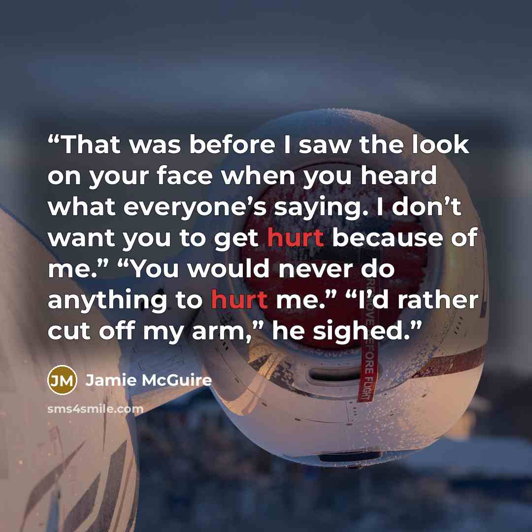 “That was before I saw the look on your face when you heard what everyone’s saying. I don’t want you to get hurt because of me.” “You would never do anything to hurt me.” “I’d rather cut off my arm,” he sighed.” quote by Jamie McGuire