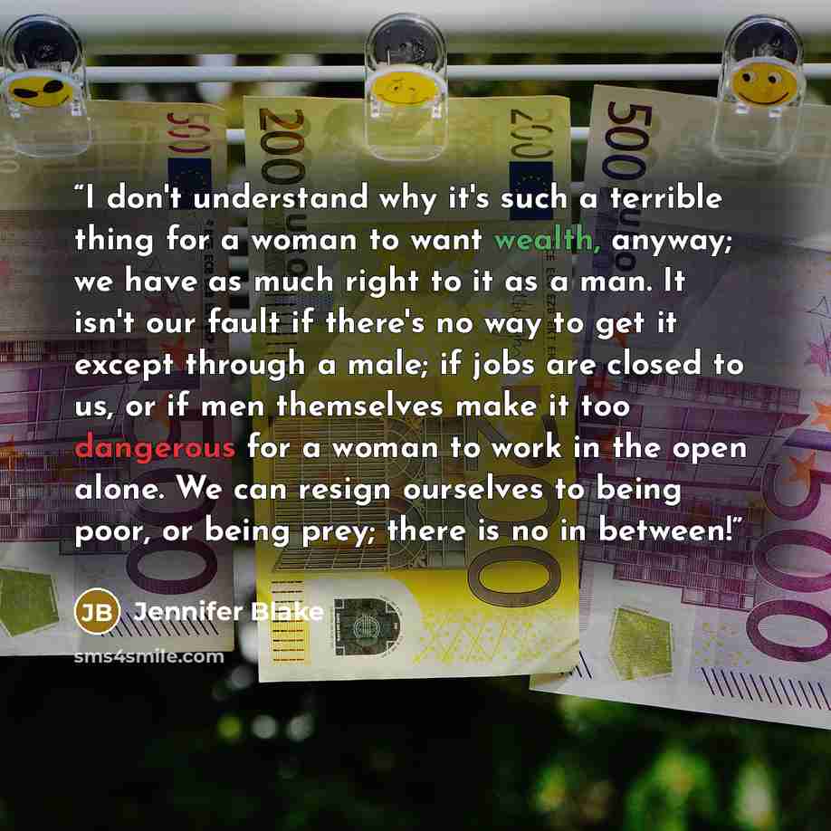 “I don't understand why it's such a terrible thing for a woman to want wealth, anyway; we have as much right to it as a man. It isn't our fault if there's no way to get it except through a male; if jobs are closed to us, or if men themselves make it too dangerous for a woman to work in the open…” quote by Jennifer Blake