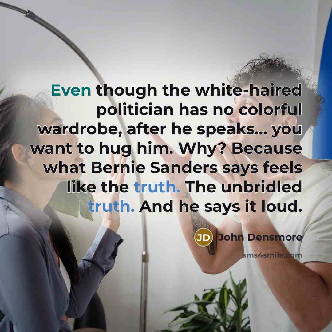 “Even though the white-haired politician has no colorful wardrobe, after he speaks... you want to hug him. Why? Because what Bernie Sanders says feels like the truth. The unbridled truth. And he says it loud.” quote by John Densmore