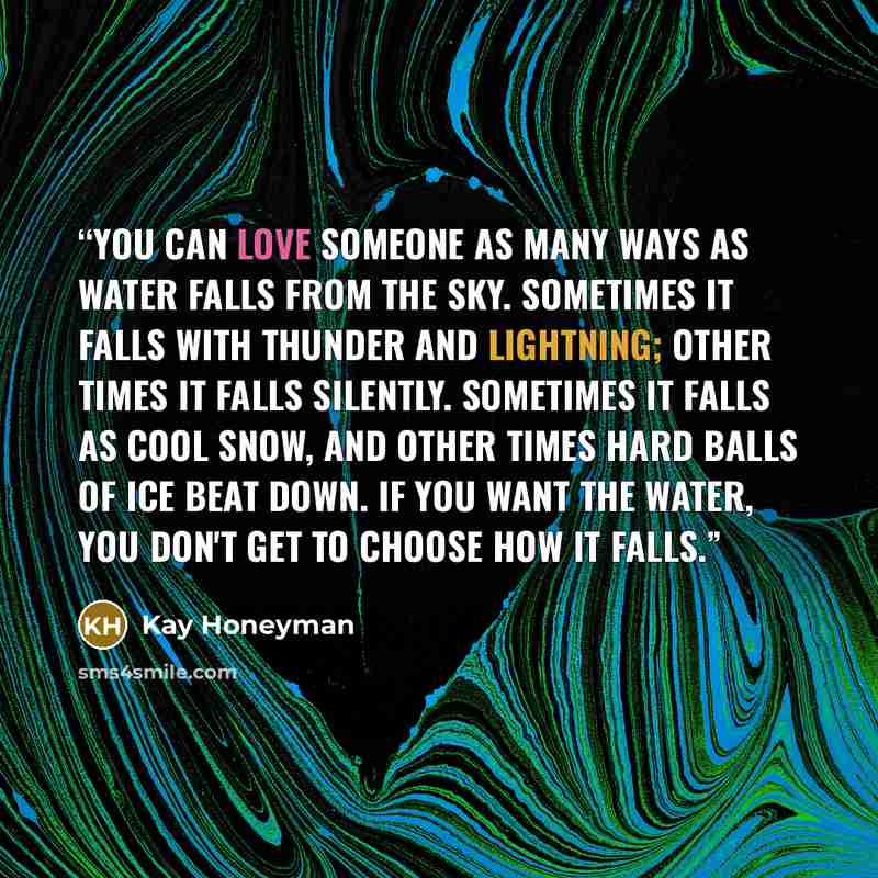 “You can love someone as many ways as water falls from the sky. Sometimes it falls with thunder and lightning; other times it falls silently. Sometimes it falls as cool snow, and other times hard balls of ice beat down. If you want the water, you don't get to choose how it falls.” quote by Kay Honeyman
