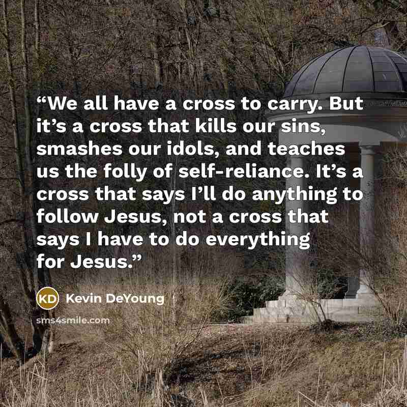 “We all have a cross to carry. But it’s a cross that kills our sins, smashes our idols, and teaches us the folly of self-reliance. It’s a cross that says I’ll do anything to follow Jesus, not a cross that says I have to do everything for Jesus.” quote by Kevin DeYoung