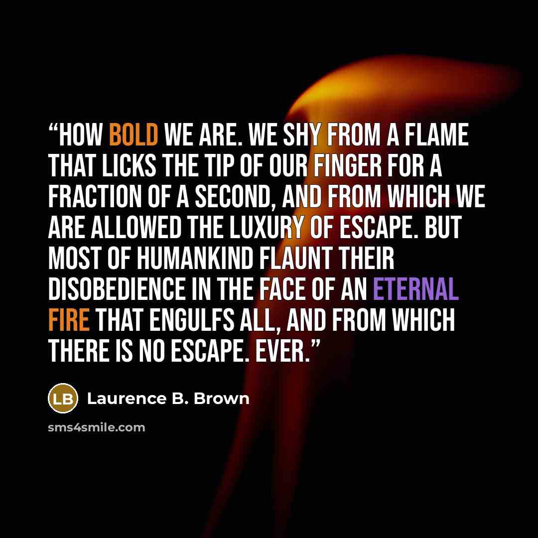 “How bold we are. We shy from a flame that licks the tip of our finger for a fraction of a second, and from which we are allowed the luxury of escape. But most of humankind flaunt their disobedience in the face of an eternal fire that engulfs all, and from which there is no escape. Ever.” quote by Laurence B. Brown