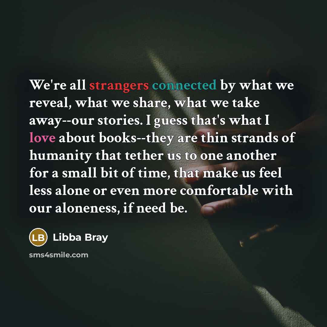 “We're all strangers connected by what we reveal, what we share, what we take away--our stories. I guess that's what I love about books--they are thin strands of humanity that tether us to one another for a small bit of time, that make us feel less alone or even more comfortable with our aloneness…” quote by Libba Bray