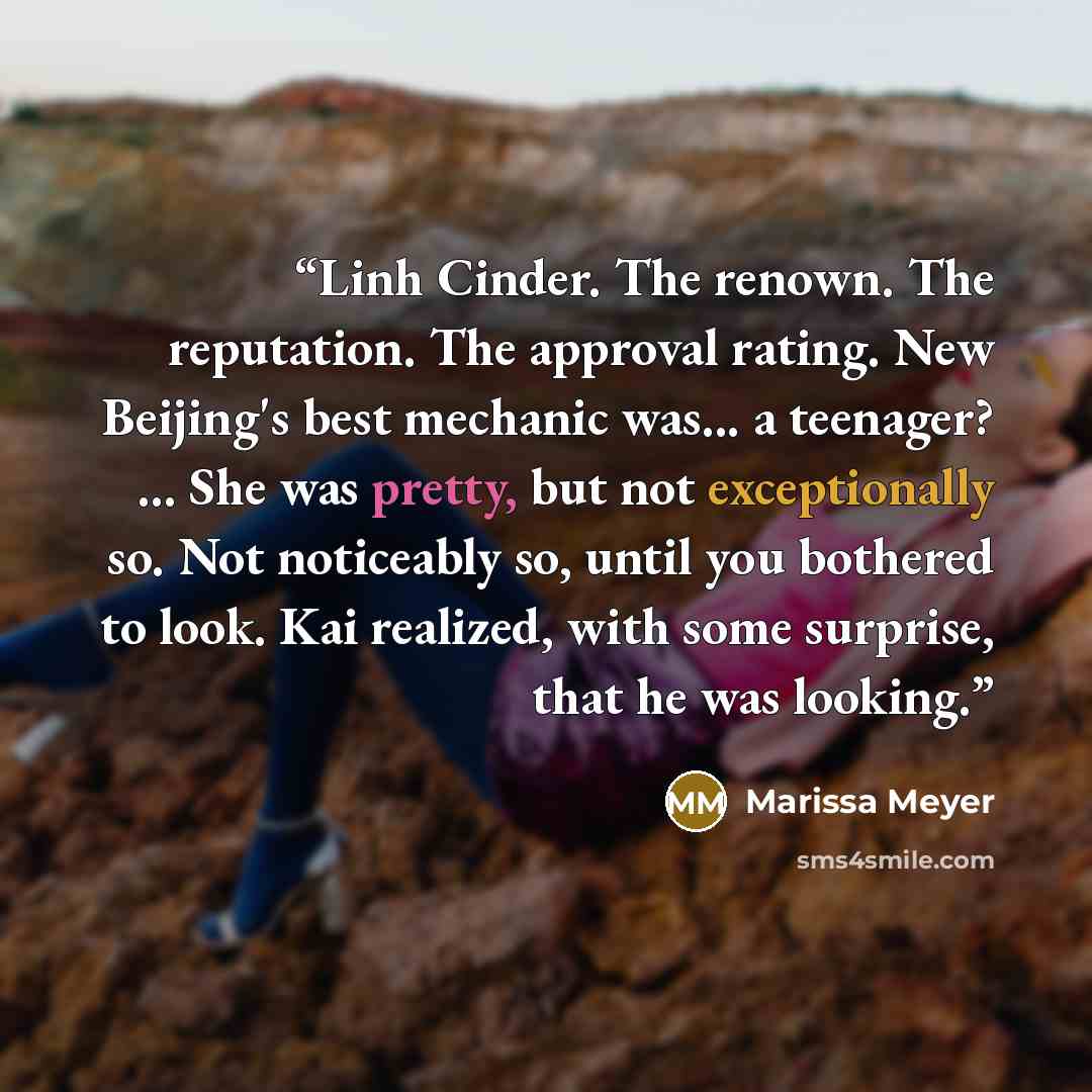 “Linh Cinder. The renown. The reputation. The approval rating. New Beijing's best mechanic was... a teenager? ... She was pretty, but not exceptionally so. Not noticeably so, until you bothered to look. Kai realized, with some surprise, that he was looking.” quote by Marissa Meyer