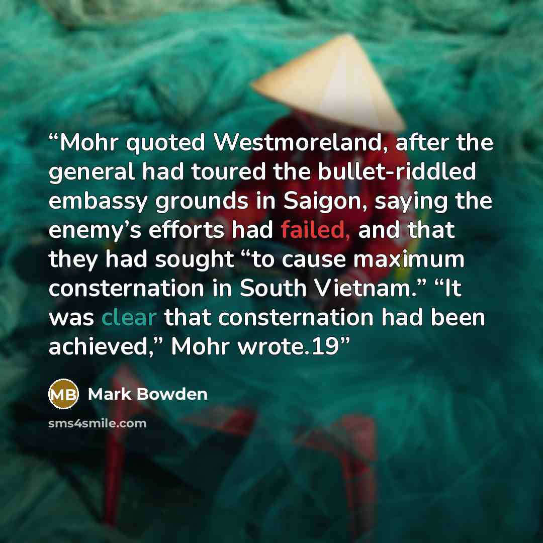 “Mohr quoted Westmoreland, after the general had toured the bullet-riddled embassy grounds in Saigon, saying the enemy’s efforts had failed, and that they had sought “to cause maximum consternation in South Vietnam.” “It was clear that consternation had been achieved,” Mohr wrote.19” quote by Mark Bowden
