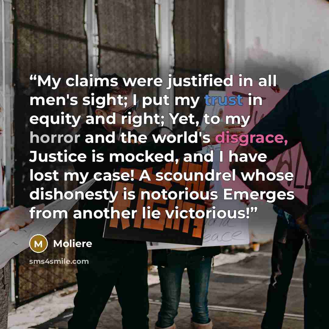 “My claims were justified in all men's sight; I put my trust in equity and right; Yet, to my horror and the world's disgrace, Justice is mocked, and I have lost my case! A scoundrel whose dishonesty is notorious Emerges from another lie victorious!” quote by Molière