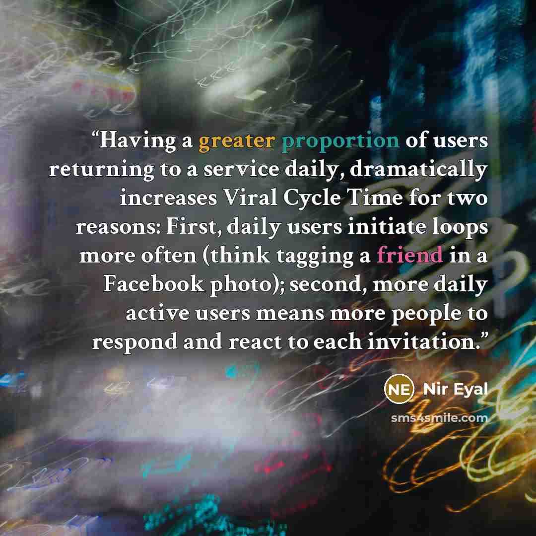 “Having a greater proportion of users returning to a service daily, dramatically increases Viral Cycle Time for two reasons: First, daily users initiate loops more often (think tagging a friend in a Facebook photo); second, more daily active users means more people to respond and react to each…” quote by Nir Eyal