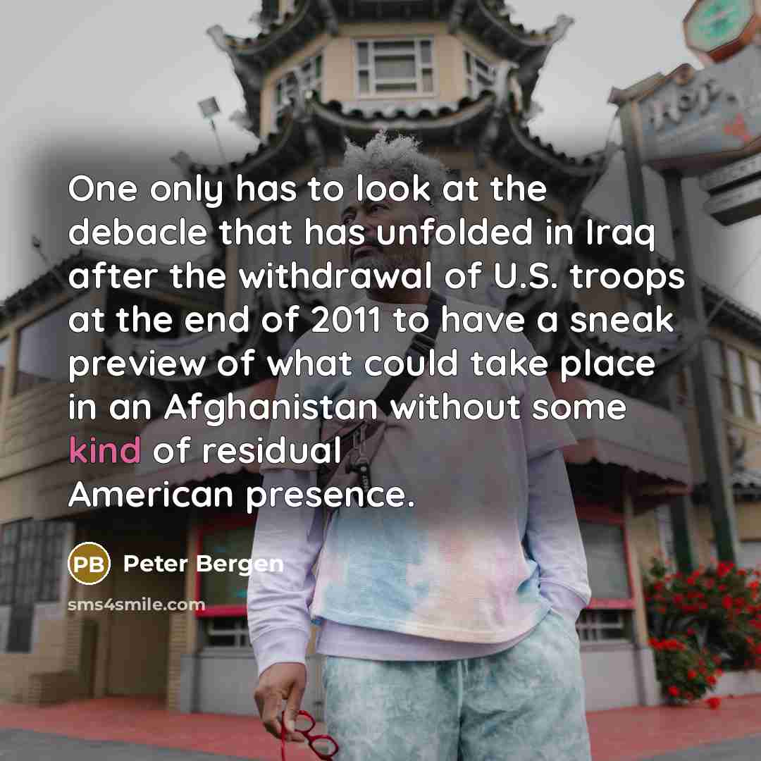 “One only has to look at the debacle that has unfolded in Iraq after the withdrawal of U.S. troops at the end of 2011 to have a sneak preview of what could take place in an Afghanistan without some kind of residual American presence.” quote by Peter Bergen