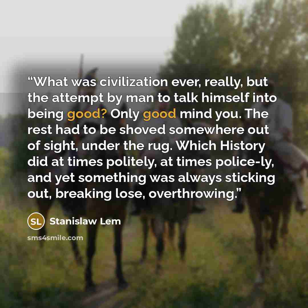 “What was civilization ever, really, but the attempt by man to talk himself into being good? Only good mind you. The rest had to be shoved somewhere out of sight, under the rug. Which History did at times politely, at times police-ly, and yet something was always sticking out, breaking lose…” quote by Stanislaw Lem