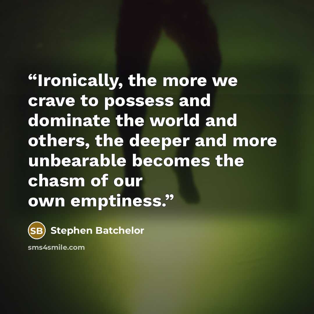 “Ironically, the more we crave to possess and dominate the world and others, the deeper and more unbearable becomes the chasm of our own emptiness.” quote by Stephen Batchelor