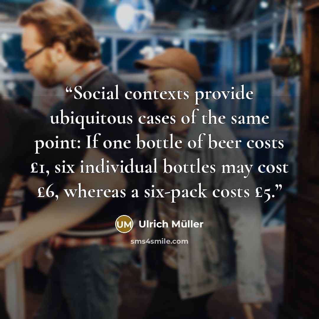 “Social contexts provide ubiquitous cases of the same point: If one bottle of beer costs £1, six individual bottles may cost £6, whereas a six-pack costs £5.” quote by Ulrich Müller