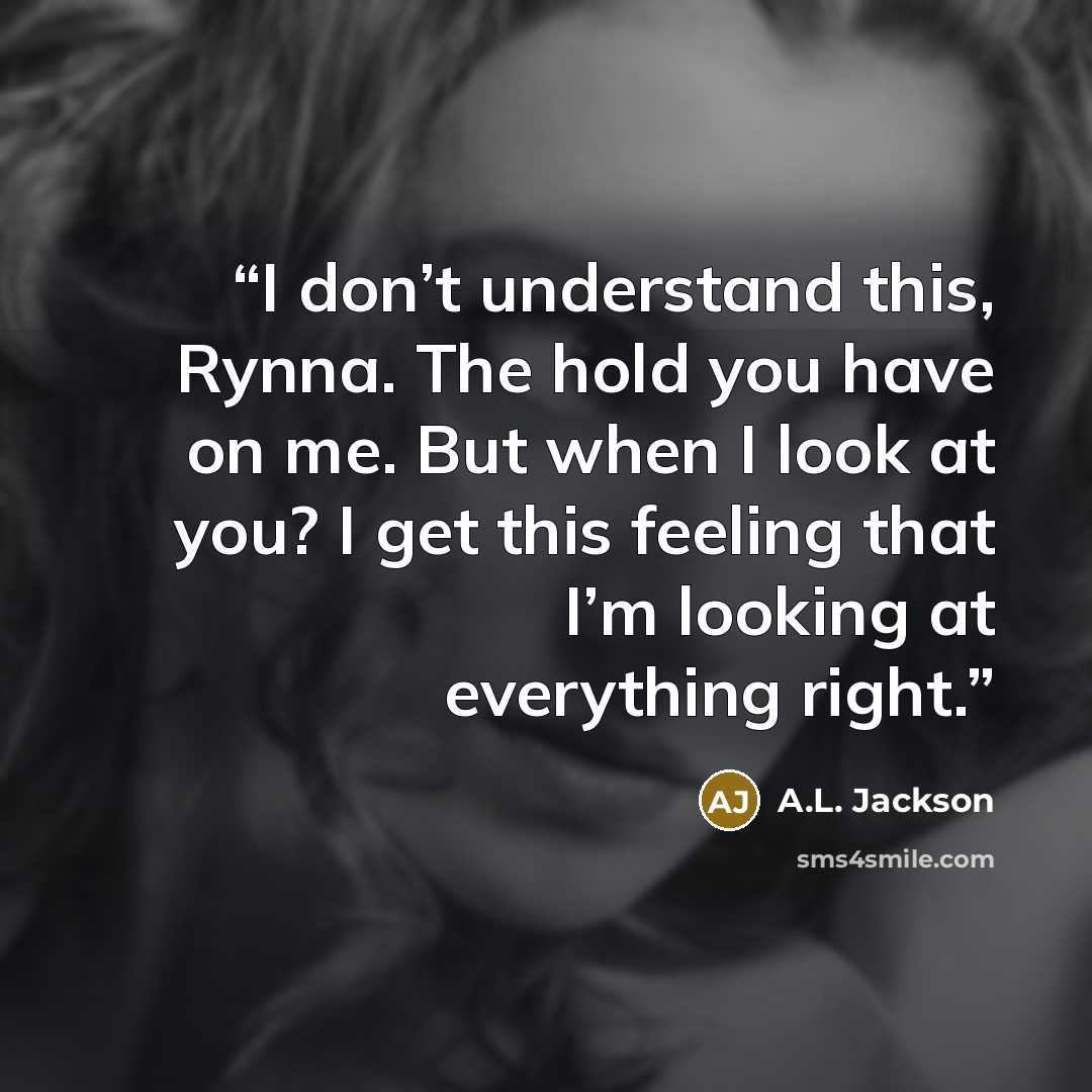 “I don’t understand this, Rynna. The hold you have on me. But when I look at you? I get this feeling that I’m looking at everything right.” quote by A.L. Jackson
