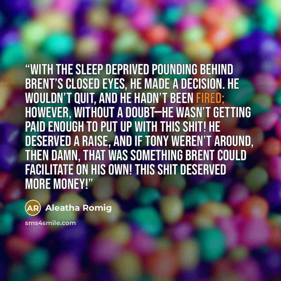 “With the sleep deprived pounding behind Brent’s closed eyes, he made a decision. He wouldn’t quit, and he hadn’t been fired; however, without a doubt—he wasn’t getting paid enough to put up with this shit! He deserved a raise, and if Tony weren’t around, then damn, that was something Brent could…” quote by Aleatha Romig