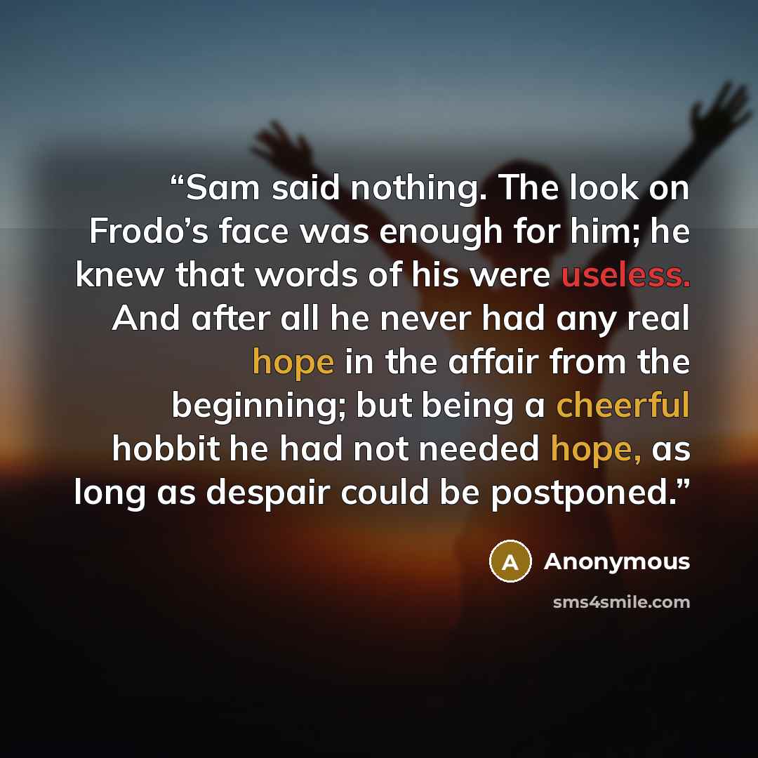“Sam said nothing. The look on Frodo’s face was enough for him; he knew that words of his were useless. And after all he never had any real hope in the affair from the beginning; but being a cheerful hobbit he had not needed hope, as long as despair could be postponed.” quote by Anonymous