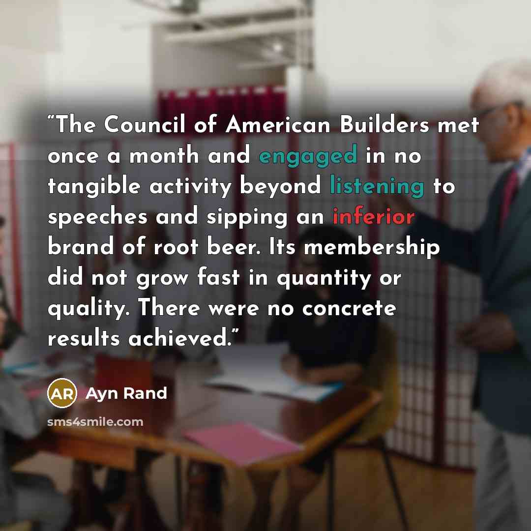 “The Council of American Builders met once a month and engaged in no tangible activity beyond listening to speeches and sipping an inferior brand of root beer. Its membership did not grow fast in quantity or quality. There were no concrete results achieved.” quote by Ayn Rand
