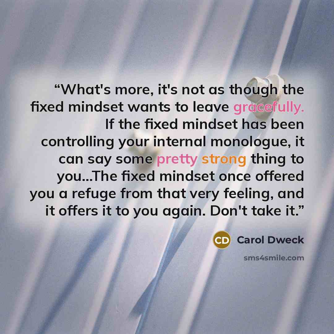 “What's more, it's not as though the fixed mindset wants to leave gracefully. If the fixed mindset has been controlling your internal monologue, it can say some pretty strong thing to you...The fixed mindset once offered you a refuge from that very feeling, and it offers it to you again. Don't take…” quote by Carol Dweck