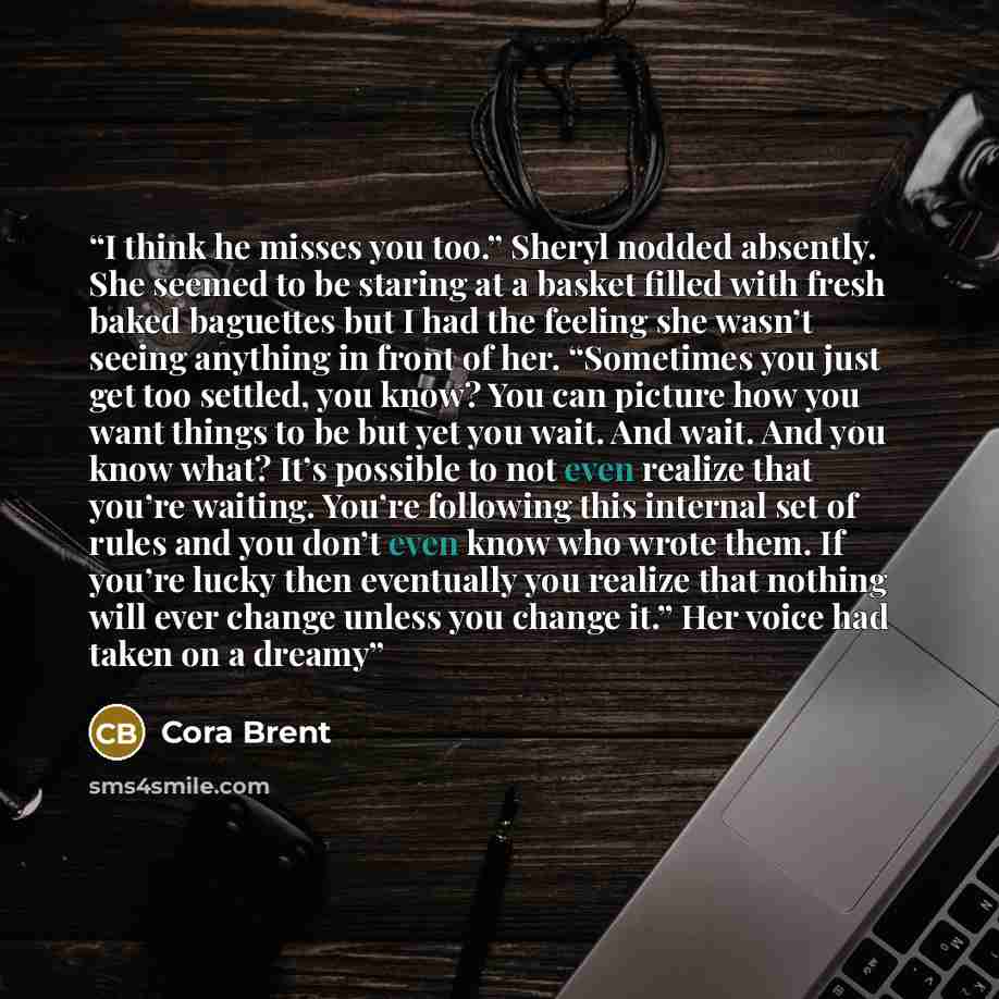 “I think he misses you too.” Sheryl nodded absently. She seemed to be staring at a basket filled with fresh baked baguettes but I had the feeling she wasn’t seeing anything in front of her. “Sometimes you just get too settled, you know? You can picture how you want things to be but yet you wait…” quote by Cora Brent