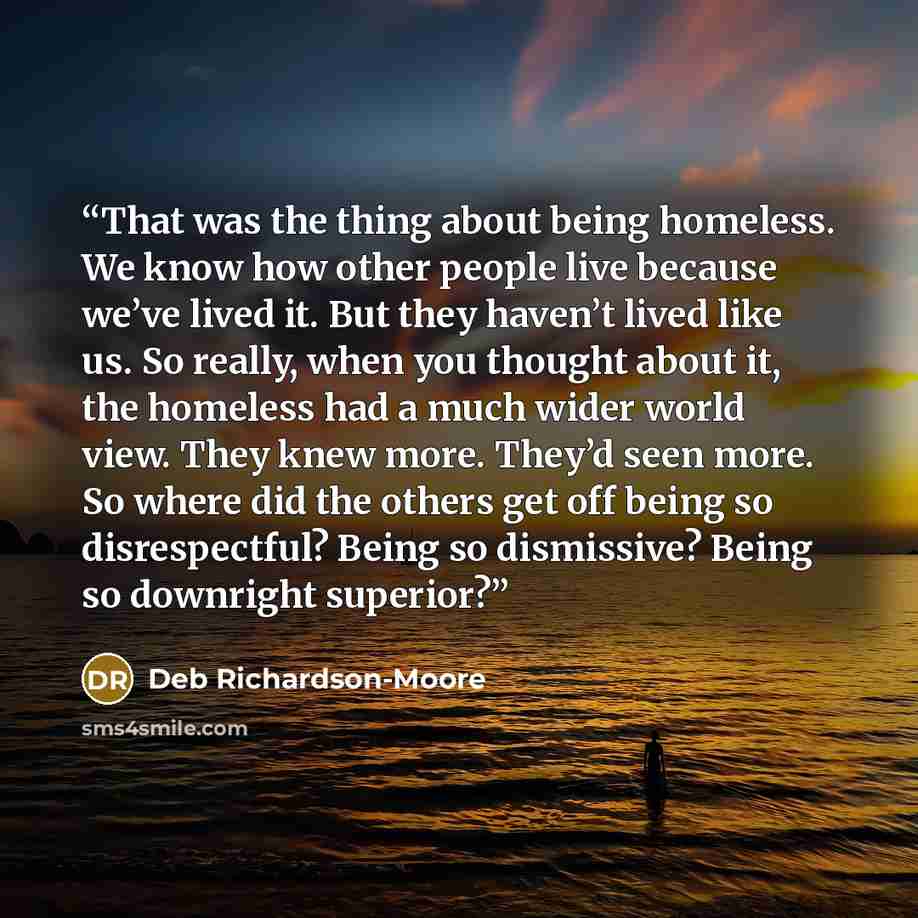 “That was the thing about being homeless. We know how other people live because we’ve lived it. But they haven’t lived like us. So really, when you thought about it, the homeless had a much wider world view. They knew more. They’d seen more. So where did the others get off being so disrespectful?…” quote by Deb Richardson-Moore