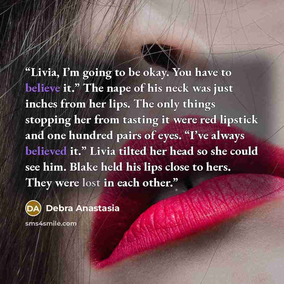 “Livia, I’m going to be okay. You have to believe it.” The nape of his neck was just inches from her lips. The only things stopping her from tasting it were red lipstick and one hundred pairs of eyes. “I’ve always believed it.” Livia tilted her head so she could see him. Blake held his lips close…” quote by Debra Anastasia