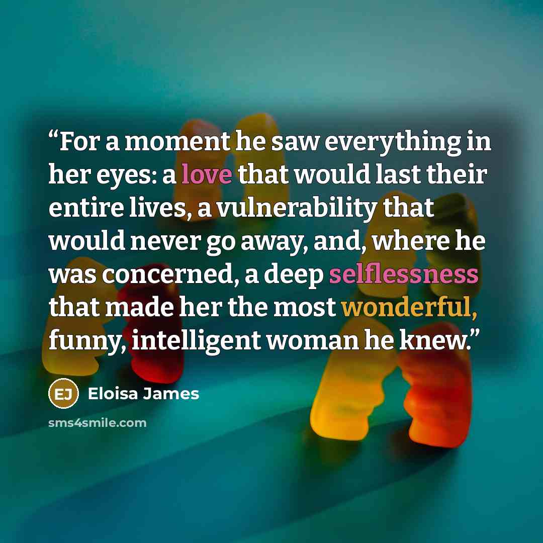 “For a moment he saw everything in her eyes: a love that would last their entire lives, a vulnerability that would never go away, and, where he was concerned, a deep selflessness that made her the most wonderful, funny, intelligent woman he knew.” quote by Eloisa James