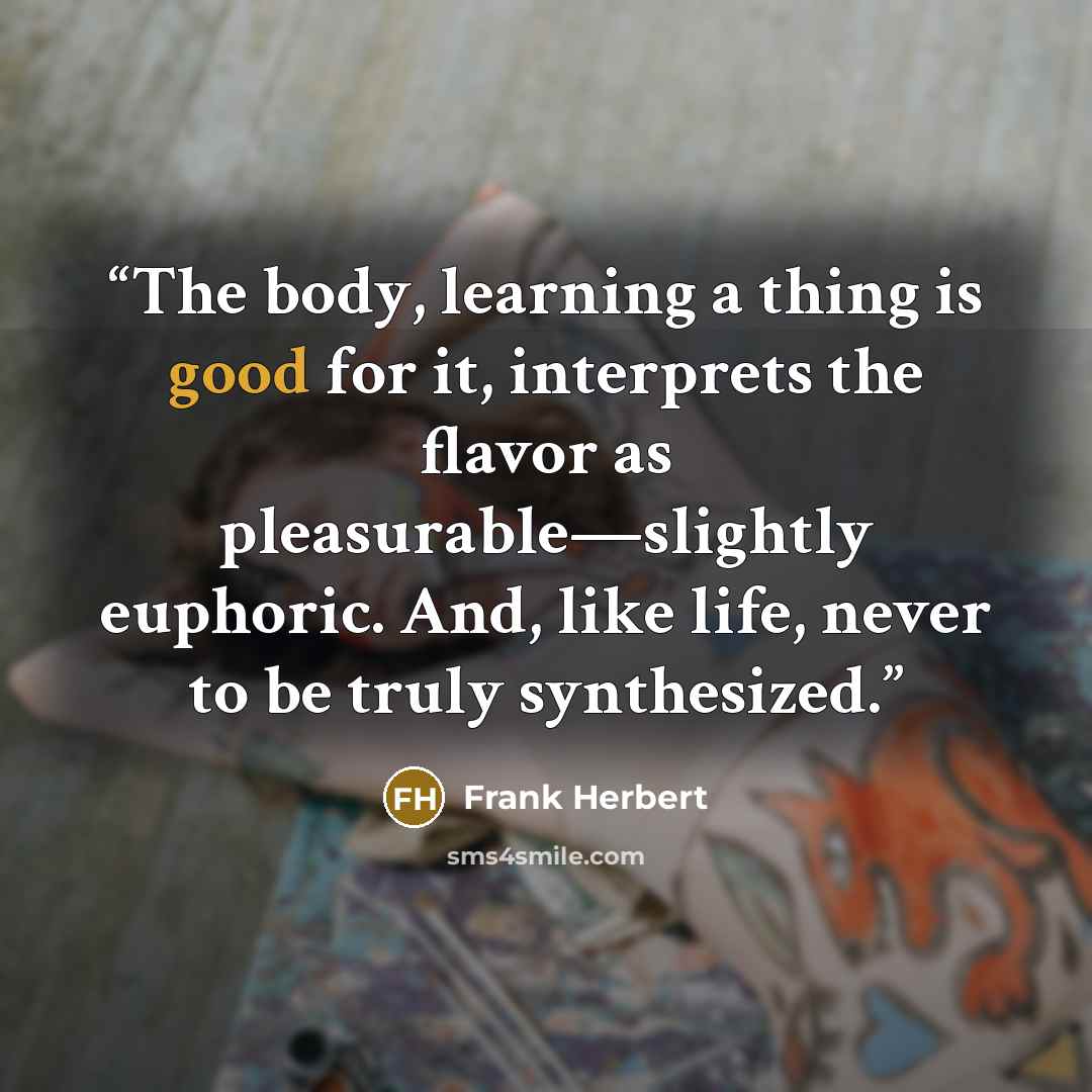 “The body, learning a thing is good for it, interprets the flavor as pleasurable—slightly euphoric. And, like life, never to be truly synthesized.” quote by Frank Herbert