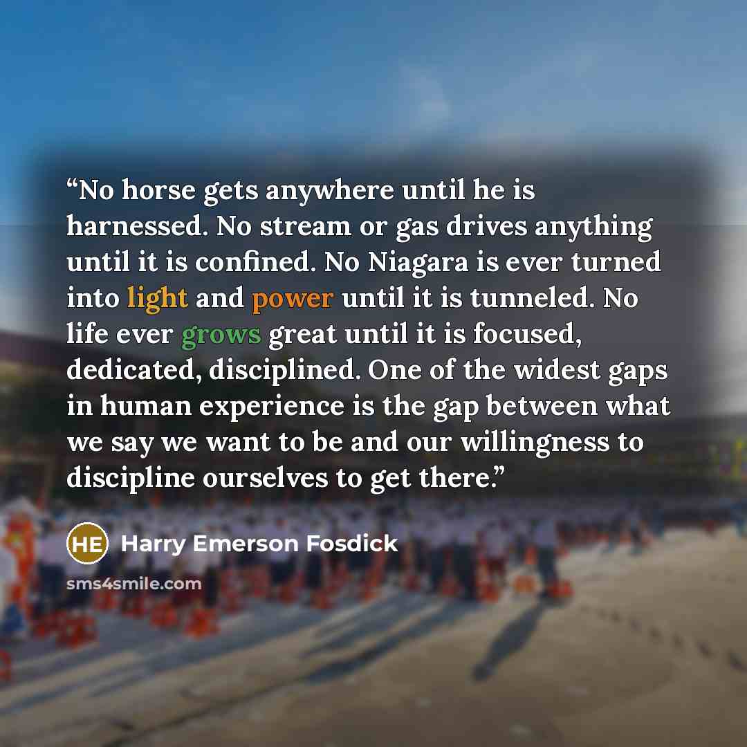 “No horse gets anywhere until he is harnessed. No stream or gas drives anything until it is confined. No Niagara is ever turned into light and power until it is tunneled. No life ever grows great until it is focused, dedicated, disciplined. One of the widest gaps in human experience is the gap…” quote by Harry Emerson Fosdick