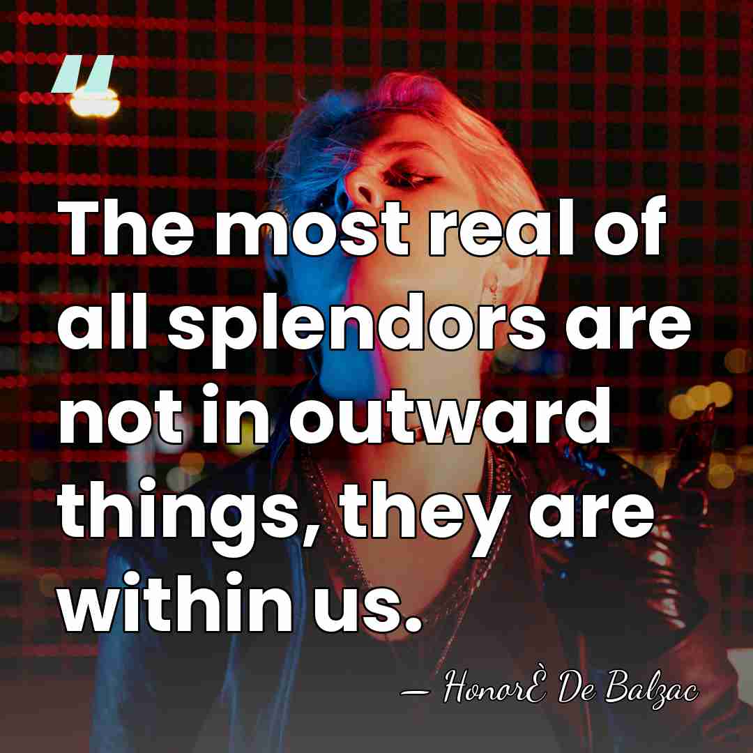 The most real of all splendors are not in outward things, they&hellip; - Honore de Balzac