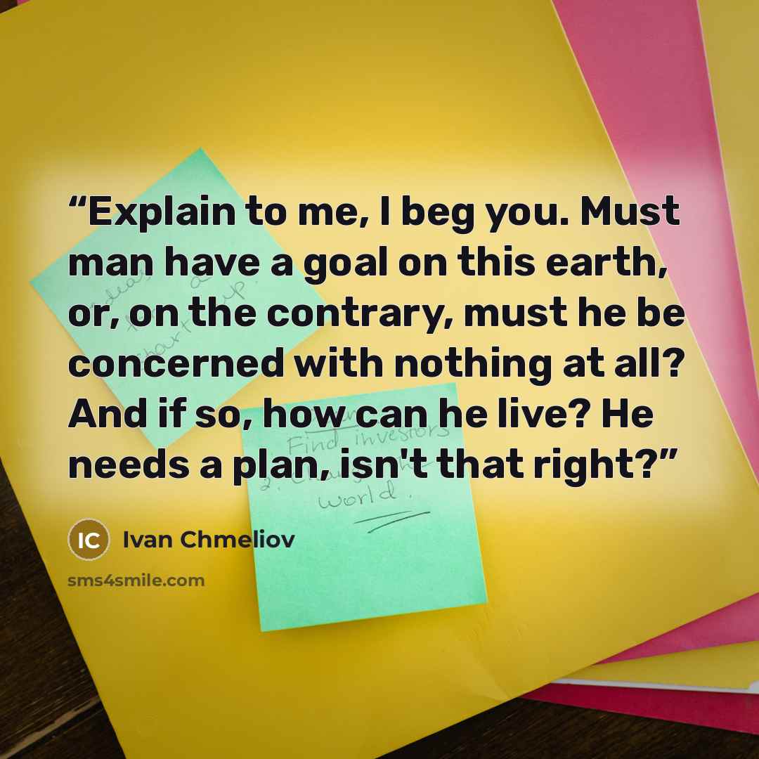 “Explain to me, I beg you. Must man have a goal on this earth, or, on the contrary, must he be concerned with nothing at all? And if so, how can he live? He needs a plan, isn't that right?” quote by Ivan Chmeliov