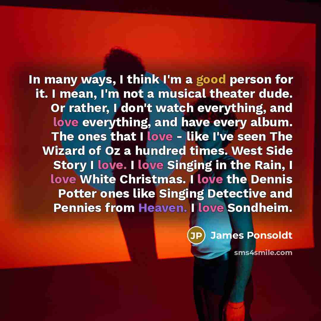 “In many ways, I think I'm a good person for it. I mean, I'm not a musical theater dude. Or rather, I don't watch everything, and love everything, and have every album. The ones that I love - like I've seen The Wizard of Oz a hundred times. West Side Story I love. I love Singing in the Rain, I love…” quote by James Ponsoldt