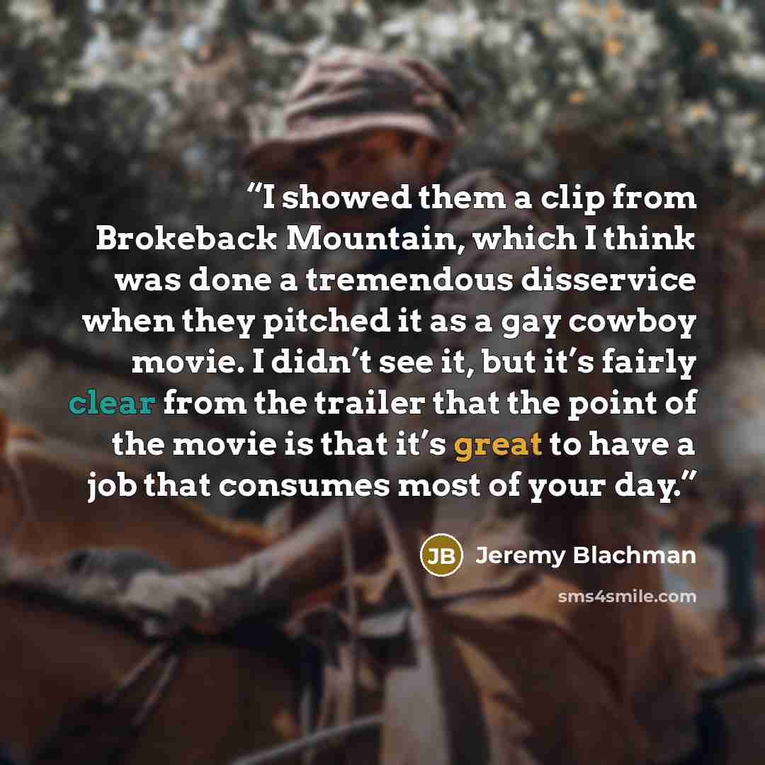“I showed them a clip from Brokeback Mountain, which I think was done a tremendous disservice when they pitched it as a gay cowboy movie. I didn’t see it, but it’s fairly clear from the trailer that the point of the movie is that it’s great to have a job that consumes most of your day.” quote by Jeremy Blachman