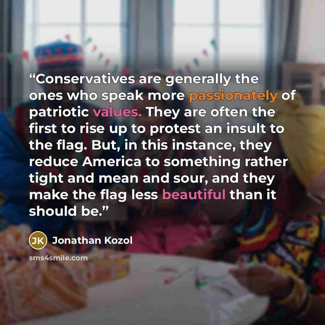 “Conservatives are generally the ones who speak more passionately of patriotic values. They are often the first to rise up to protest an insult to the flag. But, in this instance, they reduce America to something rather tight and mean and sour, and they make the flag less beautiful than it should be.” quote by Jonathan Kozol