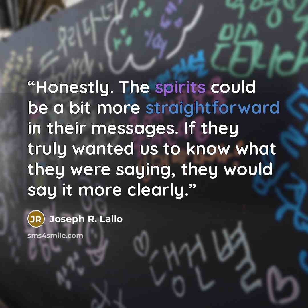 “Honestly. The spirits could be a bit more straightforward in their messages. If they truly wanted us to know what they were saying, they would say it more clearly.” quote by Joseph R. Lallo