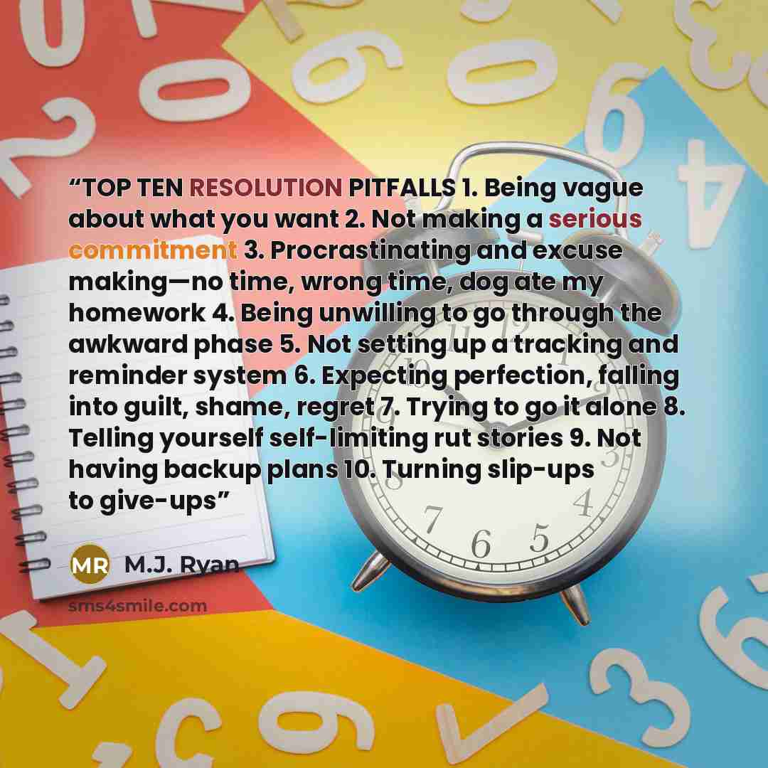 “TOP TEN RESOLUTION PITFALLS 1. Being vague about what you want 2. Not making a serious commitment 3. Procrastinating and excuse making—no time, wrong time, dog ate my homework 4. Being unwilling to go through the awkward phase 5. Not setting up a tracking and reminder system 6. Expecting…” quote by M.J. Ryan