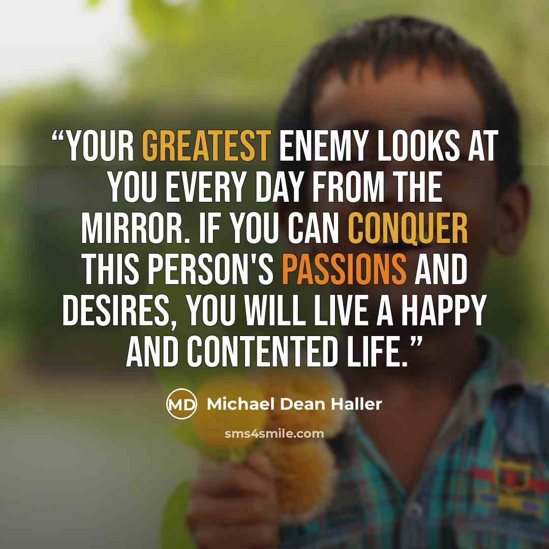 “Your greatest enemy looks at you every day from the mirror. If you can conquer this person's passions and desires, you will live a happy and contented life.” quote by Michael Dean Haller