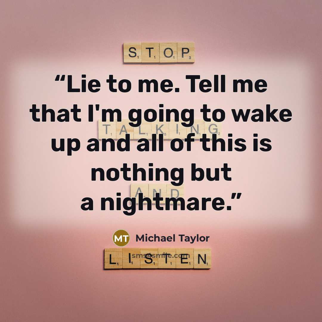 “Lie to me. Tell me that I'm going to wake up and all of this is nothing but a nightmare.” quote by Michael Taylor