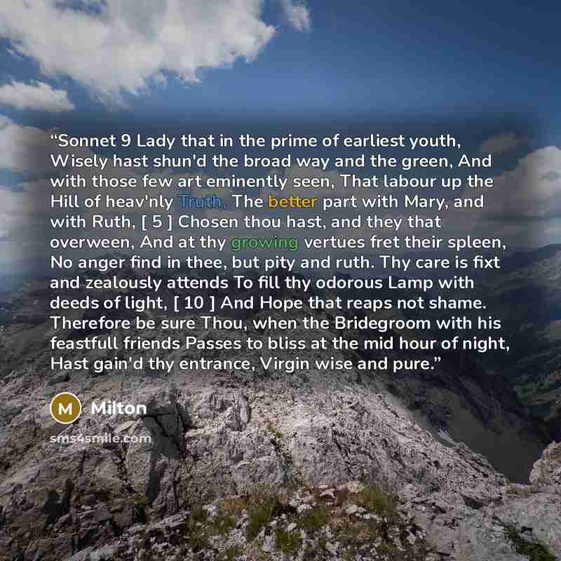 “Sonnet 9 Lady that in the prime of earliest youth, Wisely hast shun'd the broad way and the green, And with those few art eminently seen, That labour up the Hill of heav'nly Truth, The better part with Mary, and with Ruth, [ 5 ] Chosen thou hast, and they that overween, And at thy growing vertues…” quote by Milton