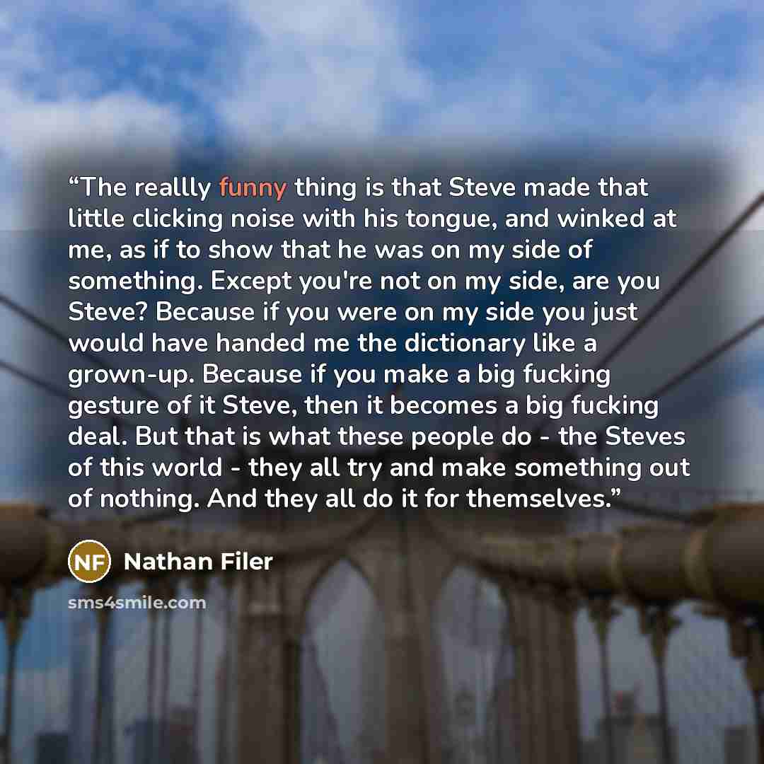 “The reallly funny thing is that Steve made that little clicking noise with his tongue, and winked at me, as if to show that he was on my side of something. Except you're not on my side, are you Steve? Because if you were on my side you just would have handed me the dictionary like a grown-up…” quote by Nathan Filer