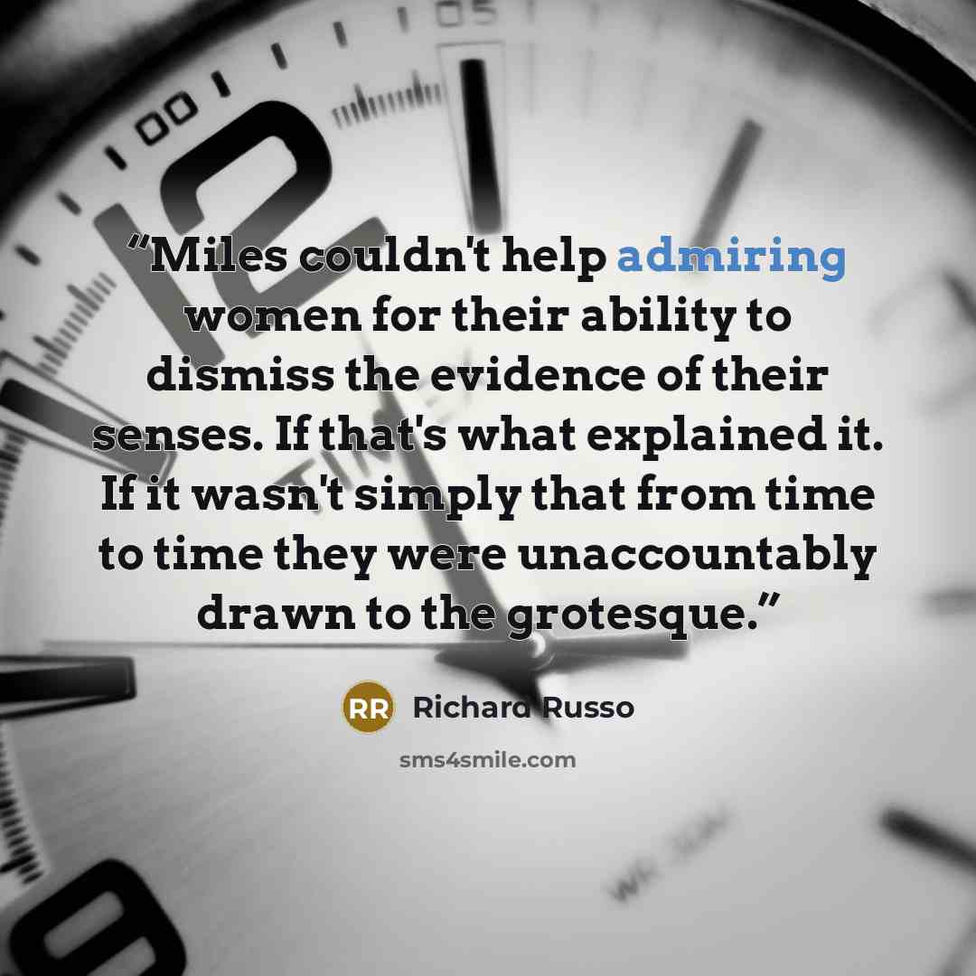 “Miles couldn't help admiring women for their ability to dismiss the evidence of their senses. If that's what explained it. If it wasn't simply that from time to time they were unaccountably drawn to the grotesque.” quote by Richard Russo