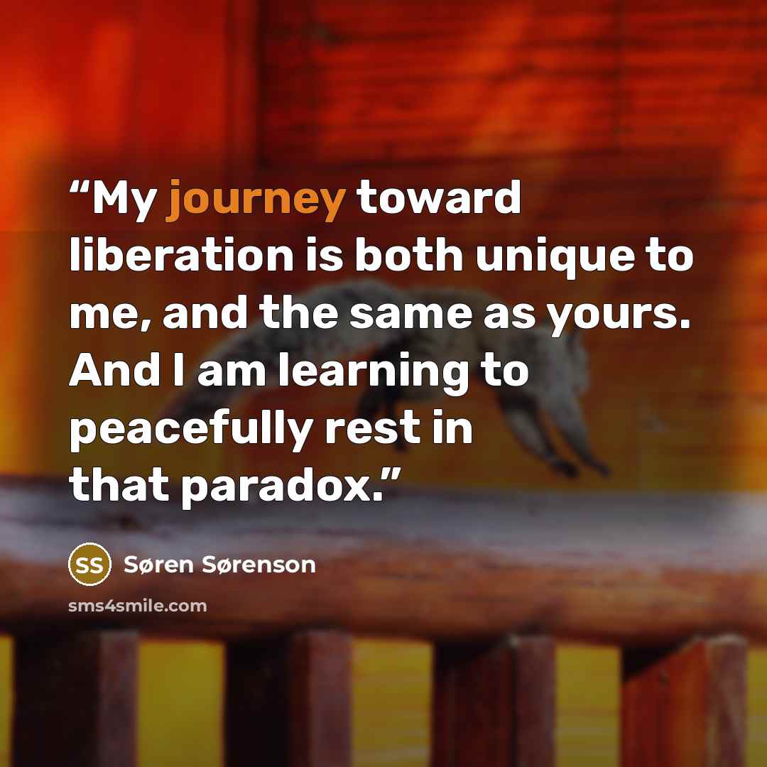 “My journey toward liberation is both unique to me, and the same as yours. And I am learning to peacefully rest in that paradox.” quote by Søren Sørenson
