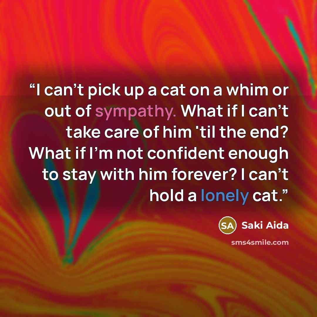 “I can't pick up a cat on a whim or out of sympathy. What if I can't take care of him 'til the end? What if I'm not confident enough to stay with him forever? I can't hold a lonely cat.” quote by Saki Aida