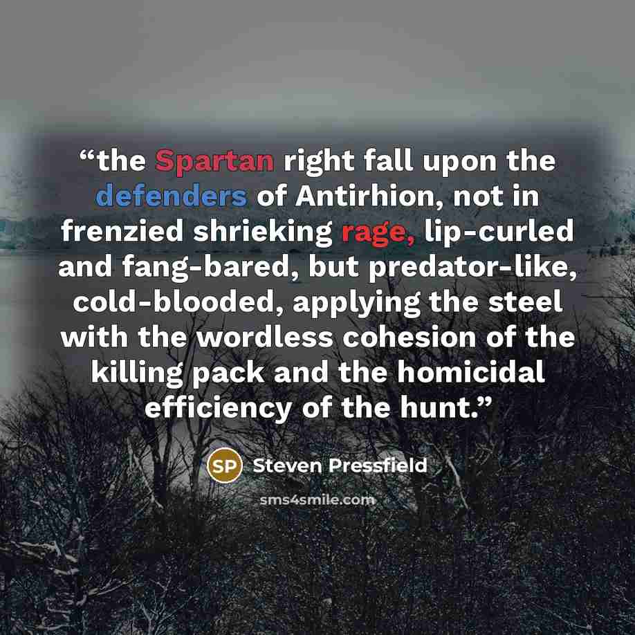 “the Spartan right fall upon the defenders of Antirhion, not in frenzied shrieking rage, lip-curled and fang-bared, but predator-like, cold-blooded, applying the steel with the wordless cohesion of the killing pack and the homicidal efficiency of the hunt.” quote by Steven Pressfield